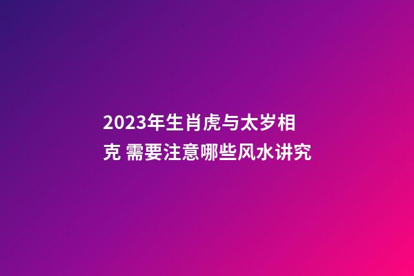 2023年生肖虎与太岁相克 需要注意哪些风水讲究